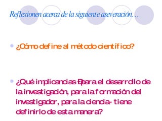 Reflexionen acerca de la siguiente aseveración… ¿Cómo define al método científico? ¿Qué implicancias –para el desarrollo de la investigación, para la formación del investigador, para la ciencia- tiene definirlo de esta manera? 
