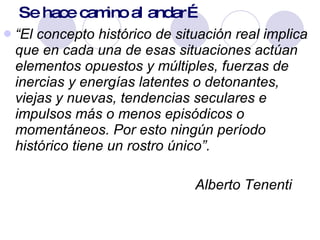 Se hace camino al andar… “ El concepto histórico de situación real implica que en cada una de esas situaciones actúan elementos opuestos y múltiples, fuerzas de inercias y energías latentes o detonantes, viejas y nuevas, tendencias seculares e impulsos más o menos episódicos o momentáneos. Por esto ningún período histórico tiene un rostro único”.    Alberto Tenenti 