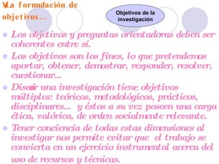 La formulación de objetivos… Los objetivos y preguntas orientadoras deben ser coherentes entre sí. Los objetivos son los fines, lo que pretendemos aportar, obtener, demostrar, responder, resolver, cuestionar… Diseñar una investigación tiene objetivos múltiples: teóricos, metodológicos, prácticos, disciplinares… y éstos a su vez poseen una carga ética, valórica, de orden socialmente relevante.  Tener conciencia de todas estas dimensiones al investigar nos permite evitar que  el trabajo se convierta en un ejercicio instrumental acerca del uso de recursos y técnicas.   Objetivos de la investigación 