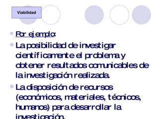 Por ejemplo : La posibilidad de investigar científicamente el problema y obtener resultados comunicables de la investigación realizada. La disposición de recursos (económicos, materiales, técnicos, humanos) para desarrollar la investigación. La duración de la investigación en el tiempo. Viabilidad 