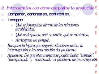 Se hace camino al andar… 2. Intercambien con otros compañeros lo producido . Comparen, contrasten, confronten. Indagen:  Qué se jerarquiza dentro de las relaciones establecidas,  Qué se desplaza, qué  se omite, qué se minimiza,  Arriesguen un porqué . Busquen la lógica que organizó la observación, la interrogación y la construcción del problema. Apuesten: De qué otra manera se podría haber “mirado”, “interpretado” y “construido” el problema de investigación. 