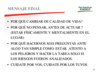 MENSAJE FINAL


• POR QUE CAMBIAR DE CALIDAD DE VIDA?
• POR QUÉ NO PENSAR, ANTES DE ACTUAR ?
  (ESTAR FÍSICAMENTE Y MENTALMENTE EN EL
  LUGAR)
• POR QUÉ HACERNOS MÁS PREGUNTAS ANTE
  ALGO TAN SIMPLE COMO: ESTAR ATENTO A
  LOS PELIGROS Y HACER LA TAREA SOLO SI
  LOS RIESGOS FUERON ANALIZADOS.
• CUIDATE POR VOS, CUIDATE POR LOS TUYOS
                                           18
 