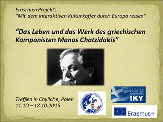 Erasmus+Projekt:
“Mit dem interaktiven Kulturkoffer durch Europa reisen”
“Das Leben und das Werk des griechischen
Komponisten Manos Chatzidakis”
Treffen in Chyliche, Polen
11.10 – 18.10.2015
 