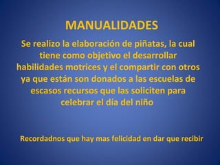 MANUALIDADES
 Se realizo la elaboración de piñatas, la cual
      tiene como objetivo el desarrollar
habilidades motrices y el compartir con otros
 ya que están son donados a las escuelas de
   escasos recursos que las soliciten para
           celebrar el día del niño


Recordadnos que hay mas felicidad en dar que recibir
 