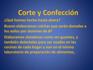 Corte y Confección
¿Qué hemos hecho hasta ahora?
Bueno elaboramos colchas que serán donadas a
los asilos por alumnas de 8º
Elaboramos aisladores como ser guantes, y
también delantales para ser usados en las
cocinas de cada hogar y aun en el mismo
laboratorio de preparación de alimentos,
 