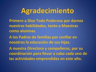 Agradecimiento
Primero a Dios Todo Poderoso por darnos
nuestras habilidades, tanto a Maestras
como alumnas.
A los Padres de familias por confiar en
nosotros la educación de sus hijas.
A nuestra Directora y compañeros, por su
coordinación para llevar a cabo cada uno de
las actividades emprendidas en este año.
 