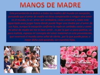 MANOS DE MADRE Esta presentación la dedico a todas las madres del mundo sin excepción, pensando que el amor de madre no tiene comparación a ningún otro amor en el mundo, es un  amor tan verdadero, como universal y nadie está capacitado para juzgar hasta donde puede llegar una madre por el amor de sus hijos, aunque la excepción confirme la regla en contados casos y como mi amor de madre así me lo hace sentir , es por lo que un poco poético, un poco realista, expreso mi concepto del amor maternal en esta presentación, que recorrerá el mundo como señal de alerta…por lo que pueda pasar, o mejor dicho está pasando, con nuestros hijos. 