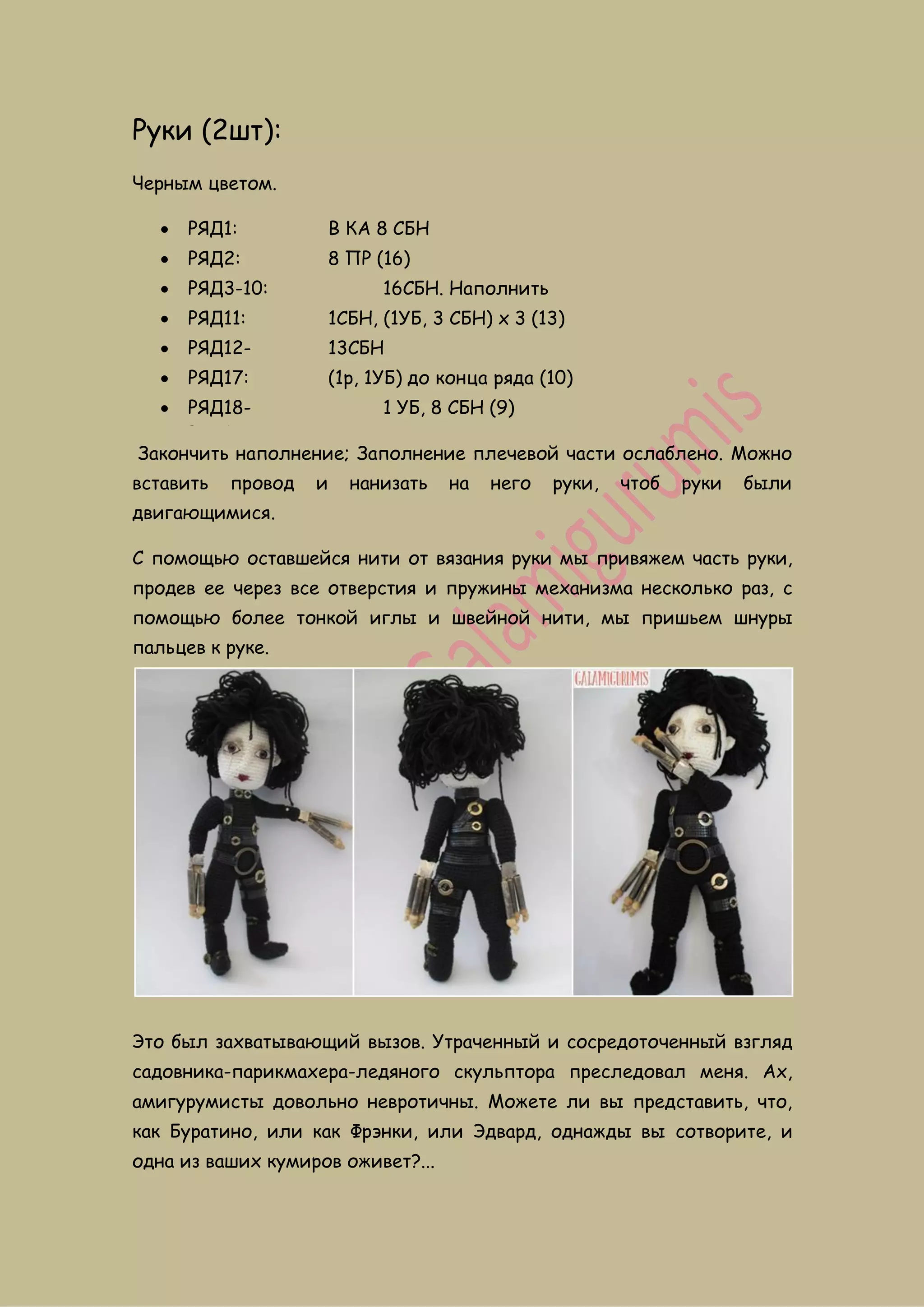 Руки (2шт):
Черным цветом.
 РЯД1: В КА 8 СБН
 РЯД2: 8 ПР (16)
 РЯД3-10: 16СБН. Наполнить
 РЯД11: 1СБН, (1УБ, 3 СБН) x 3 (13)
 РЯД12-
РЯД16:
13СБН
 РЯД17: (1p, 1УБ) до конца ряда (10)
 РЯД18-
РЯД19:
1 УБ, 8 СБН (9)
Закончить наполнение; Заполнение плечевой части ослаблено. Можно
вставить провод и нанизать на него руки, чтоб руки были
двигающимися.
С помощью оставшейся нити от вязания руки мы привяжем часть руки,
продев ее через все отверстия и пружины механизма несколько раз, с
помощью более тонкой иглы и швейной нити, мы пришьем шнуры
пальцев к руке.
Это был захватывающий вызов. Утраченный и сосредоточенный взгляд
садовника-парикмахера-ледяного скульптора преследовал меня. Ах,
амигурумисты довольно невротичны. Можете ли вы представить, что,
как Буратино, или как Фрэнки, или Эдвард, однажды вы сотворите, и
одна из ваших кумиров оживет?...
 
