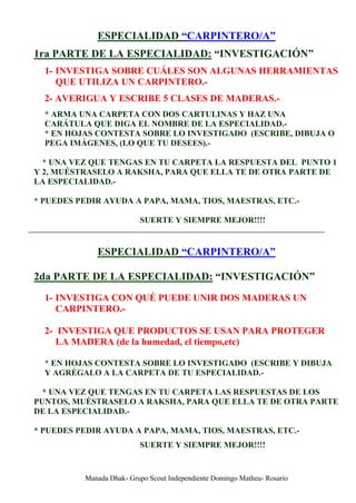 ESPECIALIDAD “CARPINTERO/A”
1ra PARTE DE LA ESPECIALIDAD: “INVESTIGACIÓN”
  1- INVESTIGA SOBRE CUÁLES SON ALGUNAS HERRAMIENTAS
     QUE UTILIZA UN CARPINTERO.-
  2- AVERIGUA Y ESCRIBE 5 CLASES DE MADERAS.-
  * ARMA UNA CARPETA CON DOS CARTULINAS Y HAZ UNA
  CARÁTULA QUE DIGA EL NOMBRE DE LA ESPECIALIDAD.-
  * EN HOJAS CONTESTA SOBRE LO INVESTIGADO (ESCRIBE, DIBUJA O
  PEGA IMÁGENES, (LO QUE TU DESEES).-

  * UNA VEZ QUE TENGAS EN TU CARPETA LA RESPUESTA DEL PUNTO 1
Y 2, MUÉSTRASELO A RAKSHA, PARA QUE ELLA TE DE OTRA PARTE DE
LA ESPECIALIDAD.-

* PUEDES PEDIR AYUDA A PAPA, MAMA, TIOS, MAESTRAS, ETC.-

                          SUERTE Y SIEMPRE MEJOR!!!!


             ESPECIALIDAD “CARPINTERO/A”

2da PARTE DE LA ESPECIALIDAD: “INVESTIGACIÓN”
  1- INVESTIGA CON QUÉ PUEDE UNIR DOS MADERAS UN
     CARPINTERO.-

  2- INVESTIGA QUE PRODUCTOS SE USAN PARA PROTEGER
     LA MADERA (de la humedad, el tiempo,etc)

  * EN HOJAS CONTESTA SOBRE LO INVESTIGADO (ESCRIBE Y DIBUJA
  Y AGRÉGALO A LA CARPETA DE TU ESPECIALIDAD.-

  * UNA VEZ QUE TENGAS EN TU CARPETA LAS RESPUESTAS DE LOS
PUNTOS, MUÉSTRASELO A RAKSHA, PARA QUE ELLA TE DE OTRA PARTE
DE LA ESPECIALIDAD.-

* PUEDES PEDIR AYUDA A PAPA, MAMA, TIOS, MAESTRAS, ETC.-
                          SUERTE Y SIEMPRE MEJOR!!!!


          Manada Dhak- Grupo Scout Independiente Domingo Matheu- Rosario
 