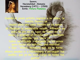 Cuando el joven artista regresó a su aldea, la
familia Durero se
reunió para una cena festiva en su honor.
Al finalizar la memorable velada, Albretch se
puso de pie en su lugar de honor en la
mesa, y propuso un brindis por su hermano
querido, que tanto se
habia sacrificado trabajando en las minas
para hacer sus estudios una realidad.
 Y dijo: "Ahora, hermano mío, es tu turno.
Ahora puedes ir a Nüremberg a perseguir tus
sueños, que yo me haré cargo de todos tus
gastos".
Durero,
Nacionalidad: Alemania
Nuremberg (1471) - (1528)
Estilo: Pintura Flamenca
 