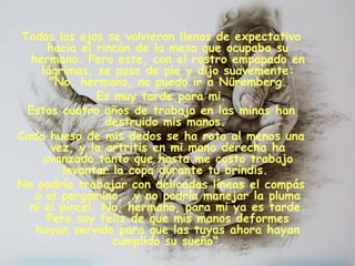 Todos los ojos se volvieron llenos de expectativa
hacia el rincón de la mesa que ocupaba su
hermano. Pero este, con el rostro empapado en
lágrimas, se puso de pie y dijo suavemente:
 "No, hermano, no puedo ir a Nüremberg.
Es muy tarde para mi.
Estos cuatro años de trabajo en las minas han
destruido mis manos.
Cada hueso de mis dedos se ha roto al menos una
vez, y la artritis en mi mano derecha ha
avanzado tanto que hasta me costo trabajo
levantar la copa durante tu brindis.
No podría trabajar con delicadas líneas el compás
o el pergamino,  y no podría manejar la pluma
ni el pincel. No, hermano, para mi ya es tarde.
Pero soy feliz de que mis manos deformes
hayan servido para que las tuyas ahora hayan
cumplido su sueño".
 