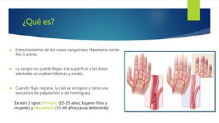 ¿Qué es?
 Estrechamiento de los vasos sanguíneos persona siente
frío o estrés.
 La sangre no puede llegar a la superficie y las áreas
afectadas se vuelven blancas y azules.
 Cuando flujo regresa, la piel se enrojece y tiene una
sensación de palpitación o de hormigueo.
Existen 2 tipos: Primario (15-25 años; lugares fríos y
mujeres) y Secundario (35-40 años;causa detonante)
 