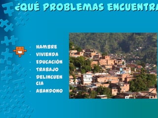 ¿Qué problemas encuentra


  •   Hambre
  •   Vivienda
  •   Educación
  •   Trabajo
  •   Delincuen
      cia
  •   Abandono
 
