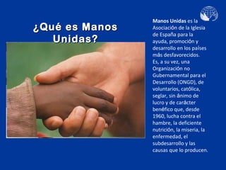 Manos Unidas es la
¿Qué es Manos   Asociación de la Iglesia
                de España para la
   Unidas?      ayuda, promoción y
                desarrollo en los países
                más desfavorecidos.
                Es, a su vez, una
                Organización no
                Gubernamental para el
                Desarrollo (ONGD), de
                voluntarios, católica,
                seglar, sin ánimo de
                lucro y de carácter
                benéfico que, desde
                1960, lucha contra el
                hambre, la deficiente
                nutrición, la miseria, la
                enfermedad, el
                subdesarrollo y las
                causas que lo producen.
 