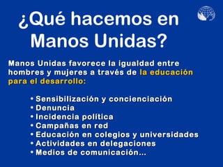 ¿Qué hacemos en
   Manos Unidas?
Manos Unidas favorece la igualdad entre
hombres y mujeres a través de la educación
para el desarrollo:

     •   Sensibilización y concienciación
     •   Denuncia
     •   Incidencia política
     •   Campañas en red
     •   Educación en colegios y universidades
     •   Actividades en delegaciones
     •   Medios de comunicación…
 
