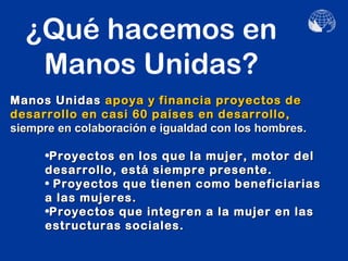 ¿Qué hacemos en
   Manos Unidas?
Manos Unidas apoya y financia proyectos de
desarrollo en casi 60 países en desarrollo,
siempre en colaboración e igualdad con los hombres.

     •Proyectos en los que la mujer, motor del
     desarrollo, está siempre presente.
     • Proyectos que tienen como beneficiarias
     a las mujeres.
     •Proyectos que integren a la mujer en las
     estructuras sociales.
 