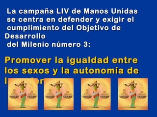 La campaña LIV de Manos Unidas
se centra en defender y exigir el
cumplimiento del Objetivo de
Desarrollo
del Milenio número 3:

Promover la igualdad entre
los sexos y la autonomía de
la mujer
 