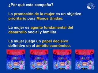 ¿Por qué esta campaña?

La promoción de la mujer es un objetivo
prioritario para Manos Unidas.

La mujer es agente fundamental del
desarrollo social y familiar.

La mujer juega un papel decisivo
definitivo en el ámbito económico.
 
