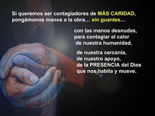 Si queremos ser contagiadores de MÁS CARIDAD,
pongámonos manos a la obra… sin guantes…
con las manos desnudas,
para contagiar el calor
de nuestra humanidad,
de nuestra cercanía,
de nuestro apoyo,
de la PRESENCIA del Dios
que nos habita y mueve.
 