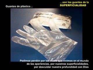 Guantes de plástico…
…son los guantes de la
SUPERFICIALIDAD
Pedimos perdón por las veces que vivimos en el mundo
de las apariencias, por nuestras superficialidades,
por descuidar nuestra profundidad con Dios
 