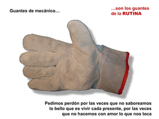 Guantes de mecánico…
…son los guantes
de la RUTINA
Pedimos perdón por las veces que no saboreamos
lo bello que es vivir cada presente, por las veces
que no hacemos con amor lo que nos toca
 