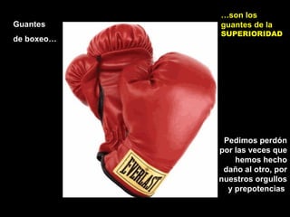 Guantes
de boxeo…
…son los
guantes de la
SUPERIORIDAD
Pedimos perdón
por las veces que
hemos hecho
daño al otro, por
nuestros orgullos
y prepotencias
 