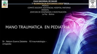 Dr . Nelson Guerra Zabaleta R3 traumatologia –
ortopedia
MANO TRAUMATICA EN PEDIATRIA
CAJA NACIONAL DE SALUD
SUBCOMISION DE POSTGRADO Y RESIDENCIA
MÉDICA
COMITÉ DOCENTE ASISTENCIAL HOSPITAL MATERNO
INFANTIL
JEFATURA DE ENSEÑANZA E INVESTIGACIÓN
La Paz - Bolivia
 