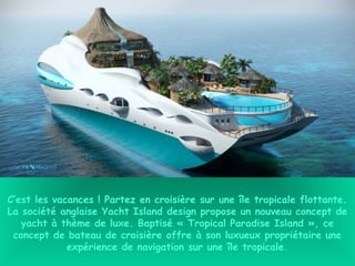 C’est les vacances ! Partez en croisière sur une île tropicale flottante.
La société anglaise Yacht Island design propose un nouveau concept de
yacht à thème de luxe. Baptisé « Tropical Paradise Island », ce
concept de bateau de croisière offre à son luxueux propriétaire une
expérience de navigation sur une île tropicale.
 