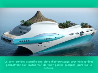 Le pont arrière accueille une piste d’atterrissage pour hélicoptères
permettant aux invités VIP de venir passer quelques jours sur le
bateau.
 