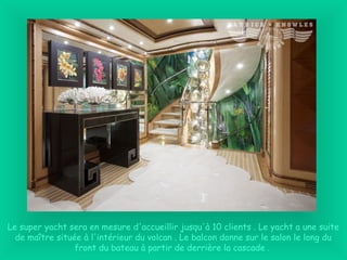 Le super yacht sera en mesure d'accueillir jusqu'à 10 clients . Le yacht a une suite
de maître située à l'intérieur du volcan . Le balcon donne sur le salon le long du
front du bateau à partir de derrière la cascade .
 
