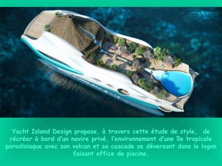 Yacht Island Design propose, à travers cette étude de style,  de
récréer à bord d’un navire privé, l’environnement d’une île tropicale
paradisiaque avec son volcan et sa cascade se déversant dans le lagon
faisant office de piscine.
 