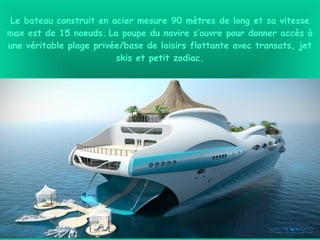 Le bateau construit en acier mesure 90 mètres de long et sa vitesse
max est de 15 noeuds. La poupe du navire s’ouvre pour donner accès à
une véritable plage privée/base de loisirs flottante avec transats, jet
skis et petit zodiac.
 