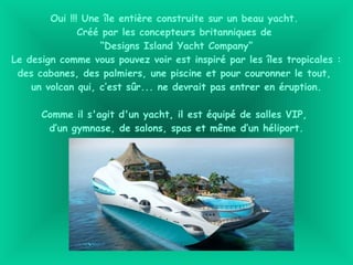 Oui !!! Une île entière construite sur un beau yacht.
Créé par les concepteurs britanniques de
“Designs Island Yacht Company”
Le design comme vous pouvez voir est inspiré par les îles tropicales :
des cabanes, des palmiers, une piscine et pour couronner le tout,
un volcan qui, c’est sûr... ne devrait pas entrer en éruption.
Comme il s'agit d'un yacht, il est équipé de salles VIP,
d’un gymnase, de salons, spas et même d’un héliport.
 