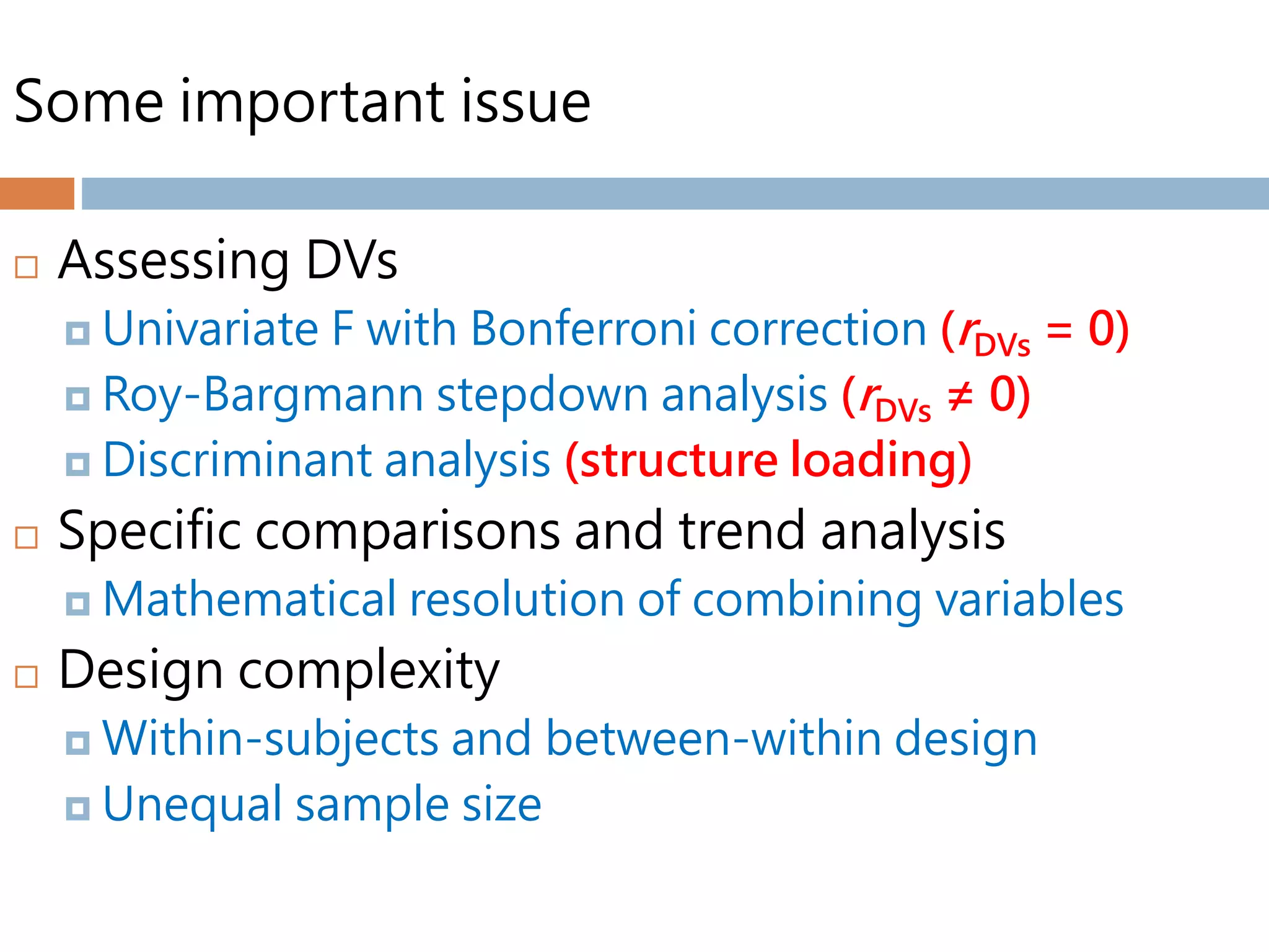 Some important issue
 Assessing DVs
 Univariate F with Bonferroni correction (rDVs = 0)
 Roy-Bargmann stepdown analysis (rDVs ≠ 0)
 Discriminant analysis (structure loading)
 Specific comparisons and trend analysis
 Mathematical resolution of combining variables
 Design complexity
 Within-subjects and between-within design
 Unequal sample size
 