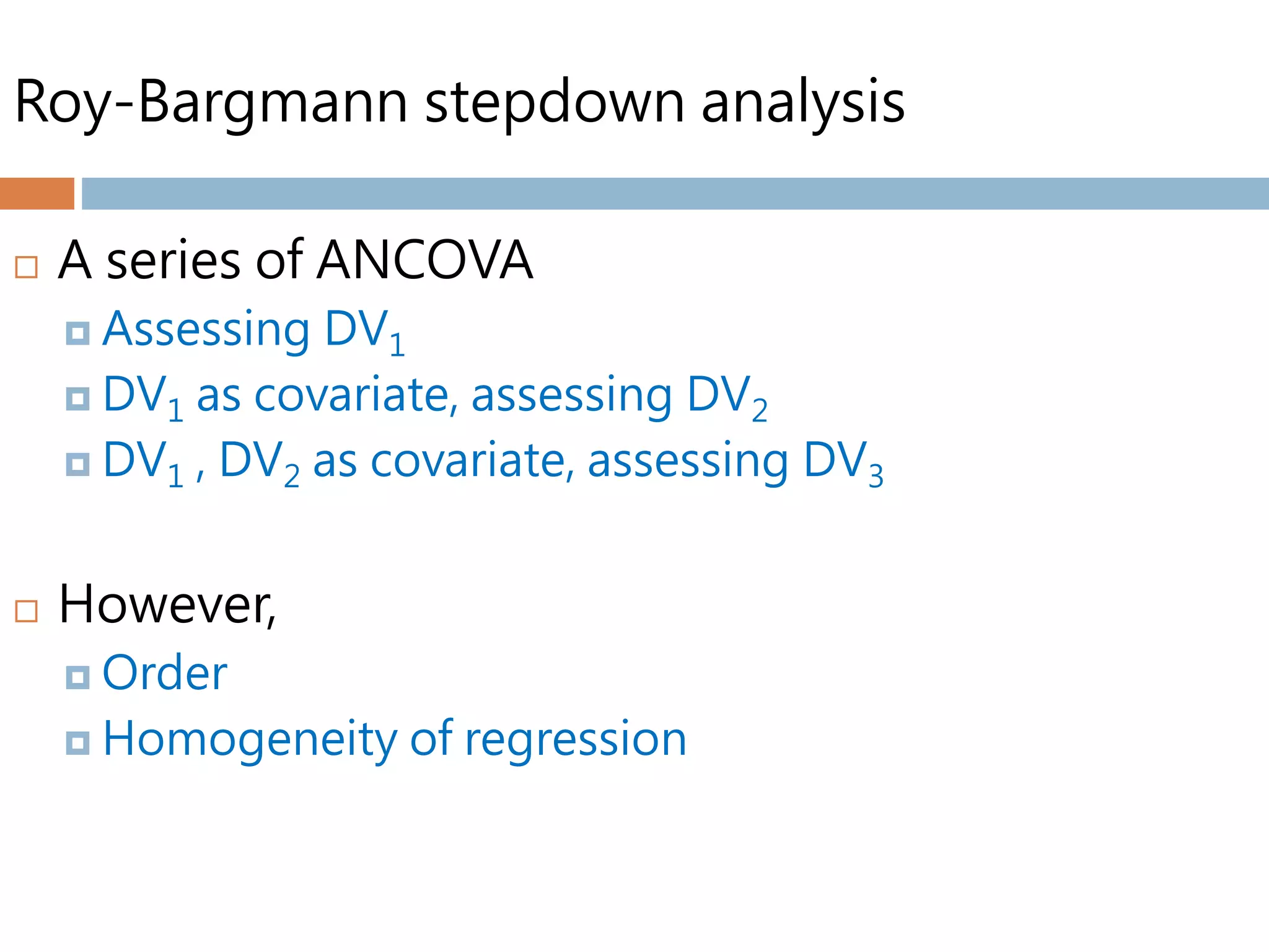 Roy-Bargmann stepdown analysis
 A series of ANCOVA
 Assessing DV1
 DV1 as covariate, assessing DV2
 DV1 , DV2 as covariate, assessing DV3
 However,
 Order
 Homogeneity of regression
 