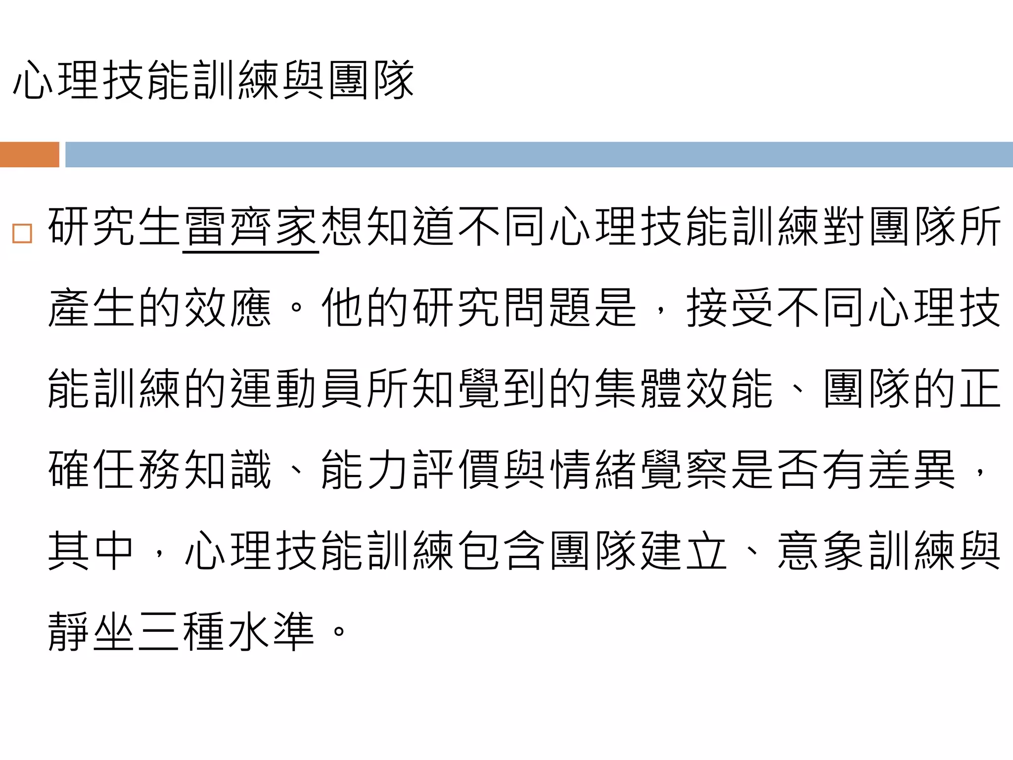 心理技能訓練與團隊
 研究生雷齊家想知道不同心理技能訓練對團隊所
產生的效應。他的研究問題是，接受不同心理技
能訓練的運動員所知覺到的集體效能、團隊的正
確任務知識、能力評價與情緒覺察是否有差異，
其中，心理技能訓練包含團隊建立、意象訓練與
靜坐三種水準。
 