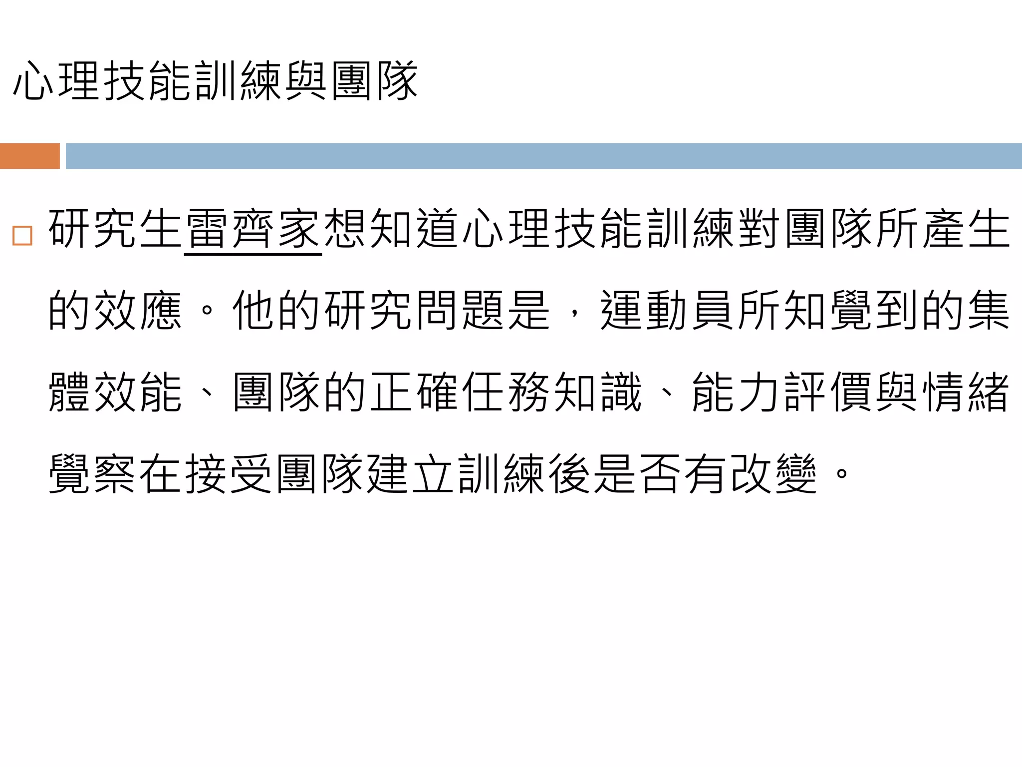 心理技能訓練與團隊
 研究生雷齊家想知道心理技能訓練對團隊所產生
的效應。他的研究問題是，運動員所知覺到的集
體效能、團隊的正確任務知識、能力評價與情緒
覺察在接受團隊建立訓練後是否有改變。
 