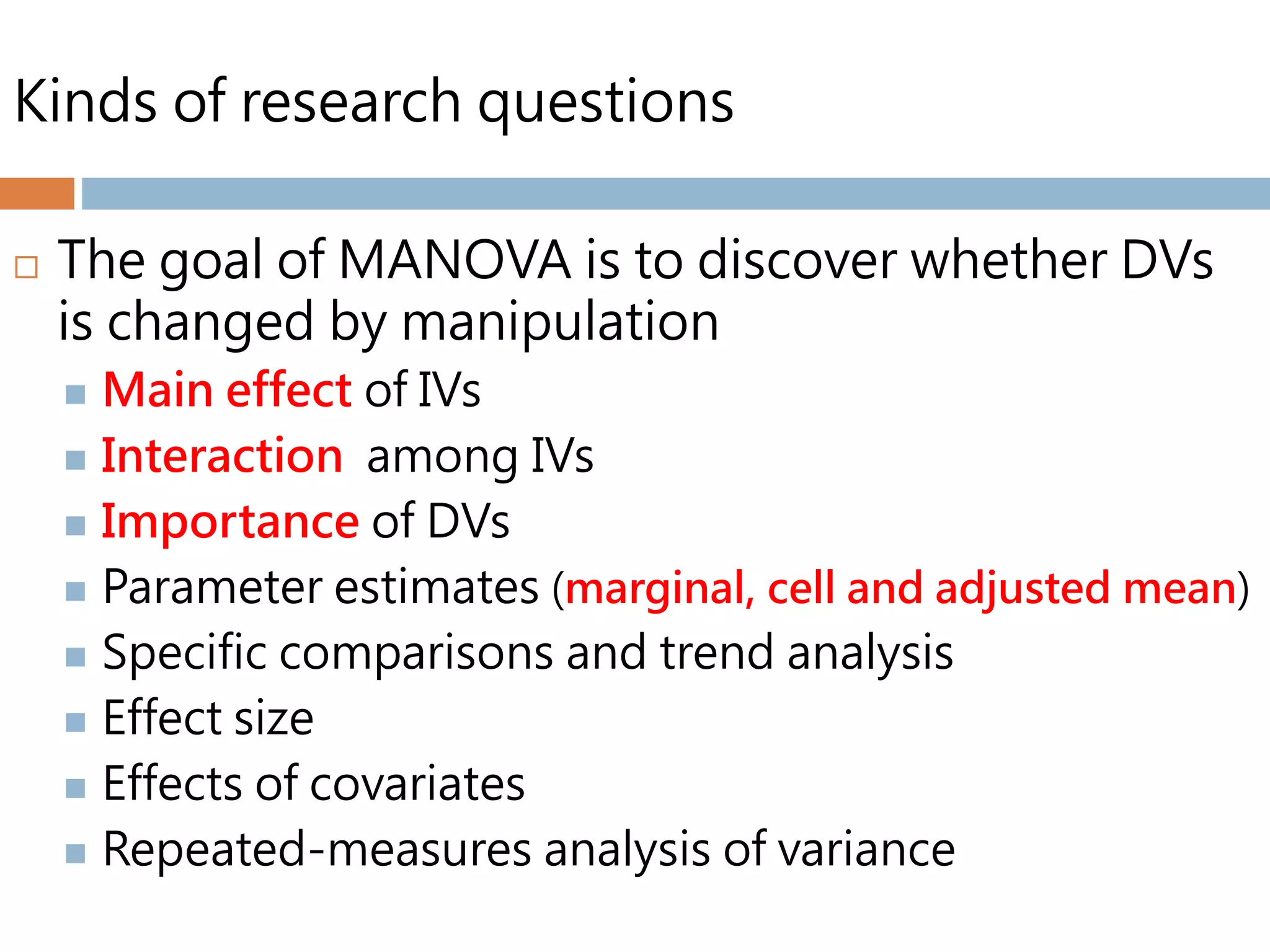Kinds of research questions
 The goal of MANOVA is to discover whether DVs
is changed by manipulation
 Main effect of IVs
 Interaction among IVs
 Importance of DVs
 Parameter estimates (marginal, cell and adjusted mean)
 Specific comparisons and trend analysis
 Effect size
 Effects of covariates
 Repeated-measures analysis of variance
 