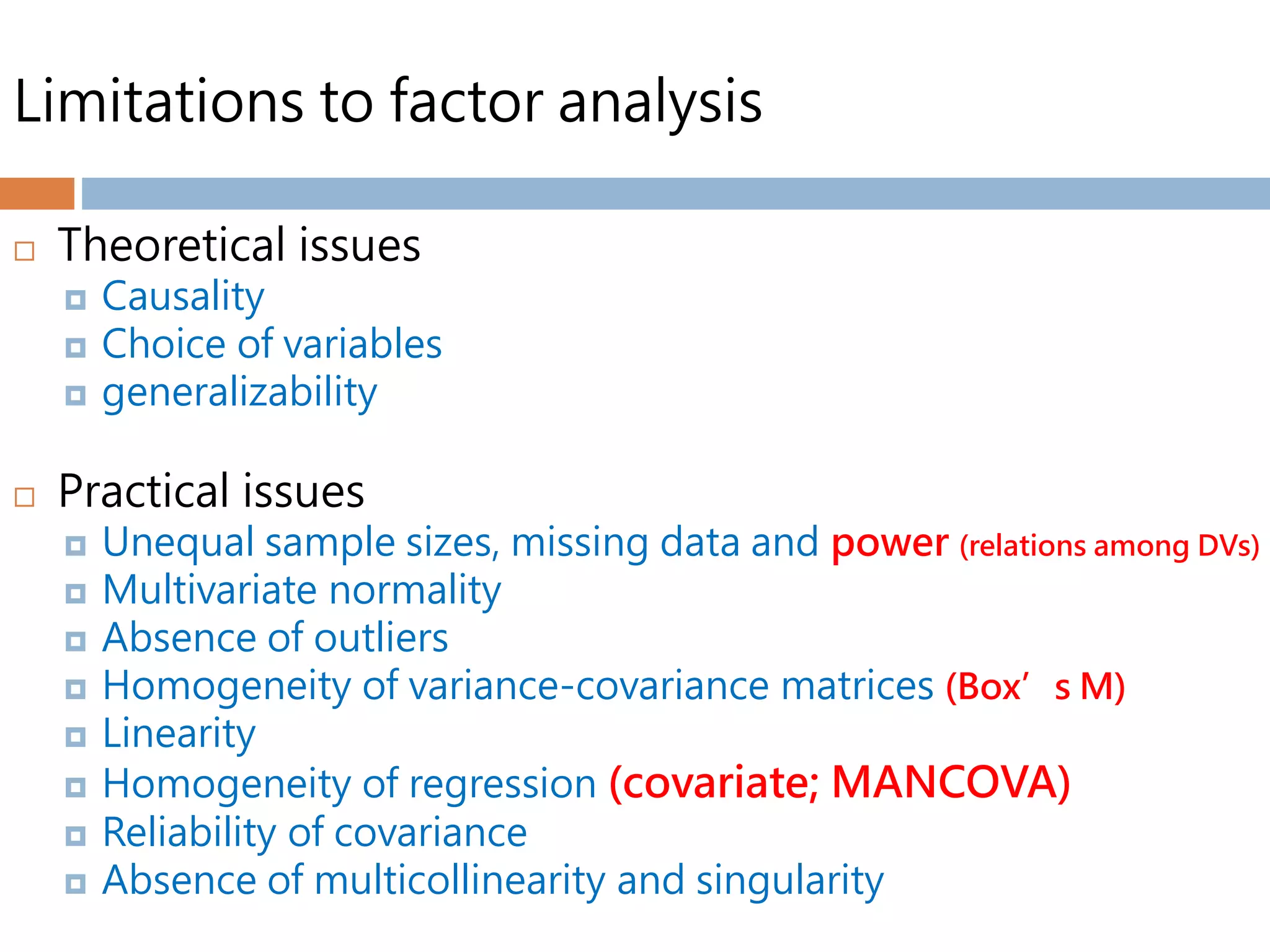 Limitations to factor analysis
 Theoretical issues
 Causality
 Choice of variables
 generalizability
 Practical issues
 Unequal sample sizes, missing data and power (relations among DVs)
 Multivariate normality
 Absence of outliers
 Homogeneity of variance-covariance matrices (Box’s M)
 Linearity
 Homogeneity of regression (covariate; MANCOVA)
 Reliability of covariance
 Absence of multicollinearity and singularity
 