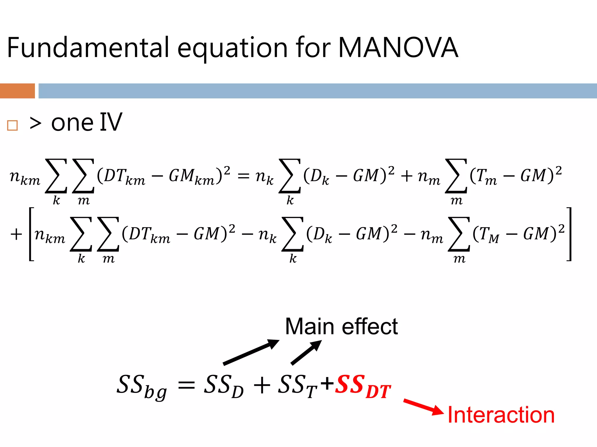 Fundamental equation for MANOVA
 > one IV
𝑛 𝑘𝑚
𝑘 𝑚
𝐷𝑇𝑘𝑚 − 𝐺𝑀 𝑘𝑚
2 = 𝑛 𝑘
𝑘
𝐷 𝑘 − 𝐺𝑀 2 + 𝑛 𝑚
𝑚
𝑇 𝑚 − 𝐺𝑀 2
+ 𝑛 𝑘𝑚
𝑘 𝑚
𝐷𝑇𝑘𝑚 − 𝐺𝑀 2 − 𝑛 𝑘
𝑘
𝐷 𝑘 − 𝐺𝑀 2 − 𝑛 𝑚
𝑚
𝑇 𝑀 − 𝐺𝑀 2
𝑆𝑆 𝑏𝑔 = 𝑆𝑆 𝐷 + 𝑆𝑆 𝑇+𝑺𝑺 𝑫𝑻
Main effect
Interaction
 