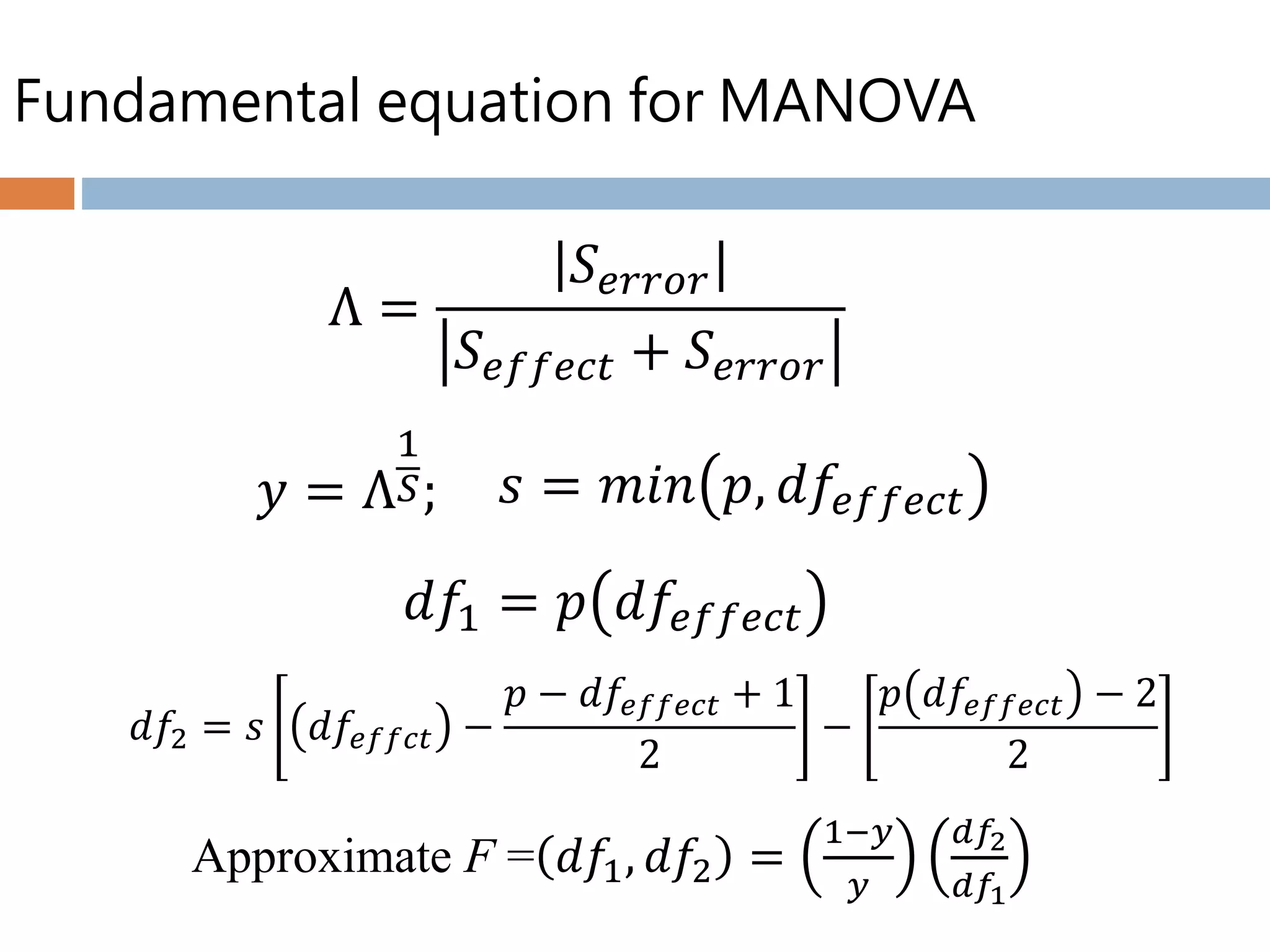 Fundamental equation for MANOVA
Λ =
𝑆 𝑒𝑟𝑟𝑜𝑟
𝑆 𝑒𝑓𝑓𝑒𝑐𝑡 + 𝑆 𝑒𝑟𝑟𝑜𝑟
Approximate F = 𝑑𝑓1, 𝑑𝑓2 =
1−𝑦
𝑦
𝑑𝑓2
𝑑𝑓1
𝑦 = Λ
1
𝑆; 𝑠 = 𝑚𝑖𝑛 𝑝, 𝑑𝑓𝑒𝑓𝑓𝑒𝑐𝑡
𝑑𝑓1 = 𝑝 𝑑𝑓𝑒𝑓𝑓𝑒𝑐𝑡
𝑑𝑓2 = 𝑠 𝑑𝑓𝑒𝑓𝑓𝑐𝑡 −
𝑝 − 𝑑𝑓𝑒𝑓𝑓𝑒𝑐𝑡 + 1
2
−
𝑝 𝑑𝑓𝑒𝑓𝑓𝑒𝑐𝑡 − 2
2
 