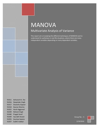 MANOVAMultivariate Analysis of VarianceThis report aim at studying the different techniques of MANOVA and to understand its usefulness in real life situations, where there are many independent variables depending on many dependent variables.Group No. - 52/19/201091011Ashutosh Kr. Jha91016Deepinder Singh91017Divanshu Kapoor91018Gaurav Sharma91022Harsh Aggarwal91039Nishant Singh91040Pragati Saraf91049Saurabh Anand91055Soumya Saxena91057Sudhir makkar<br />Acknowledgement<br />We’d like to express our earnest gratitude towards Prof. Kaushik Paul for the stupendous guidance and support that he provided to us during the execution of this project. His role in providing a vivid insight into the dynamics of Operation Management and the present day scenario that goes beyond the realms of any text-book; have really motivated us to work that bit harder to come out with this report.<br />We would like to offer a sincere thanks to Dr. S.K.Pandey, for his extended assistance for the fulfillment of this project.<br />We’d also like to acknowledge the unending help that we received from our fellow classmates whilst the execution of this project. Their help and concern goes on to reiterate the kind of bonhomie that exists at FORE School of Management.<br />Table of Contents<br />TitlePage No.1Introduction42Assumptions for MANOVA43Decision Process for MANOVA54Box’s M Test7            Hotelling’s T28             Roy’s Greatest Characteristic Route (GCR)8             Wilks' lambda (U statistic)8             Pillai’s Criterion95Post Hoc Tests96MANOVA example97Advantages of MANOVA128Disadvantages of MANOVA139How to avoid MANOVA1310Conclusion13<br />Introduction<br />A MANOVA or multivariate analysis of variance is a way to test the hypothesis that one or more independent variables, or factors, have an effect on a set of two or more dependent variables. MANOVA answers the question ‘Does the combination of several DVs vary with respect to the IVs?’ In MANOVA a new Dependent Variable is created that attempts to maximize the differences between the treatment groups. The new DV is a linear combination of the DVs.<br /> For example, one might wish to test the hypothesis that sex and ethnicity interact to influence a set of job-related outcomes including attitudes toward co-workers, attitudes toward supervisors, feelings of belonging in the work environment, and identification with the corporate culture. As another example, you might want to test the hypothesis that three different methods of teaching writing result in significant differences in ratings of student creativity, student acquisition of grammar, and assessments of writing quality by an independent panel of judges.<br />One could use a series of univariate ANOVAs also- one for each dependent variable. MANOVA does all these univariate tests simultaneously thus used more widely in industry.<br />MANOVA Advantages over ANOVA<br />By measuring multiple DVs chances of finding a group difference increases.<br />With a single DV you “put all of your eggs in one basket”<br />Multiple measures usually do not “cost” a great deal more and one is more likely to find a difference on at least one.<br />Using multiple ANOVAs inflates type 1 error rates and MANOVA helps control for the inflation<br />Under certain (rare) conditions MANOVA  may find differences that do not show up under ANOVA<br />Assumptions for MANOVA:<br />1. Sample size - The sample in each cell must be greater that the number of dependent variables<br />2. Univariate and Multivariate normality must hold for each of the dependent variable (when cell size > 30 this is less important)<br />3. Linearity - linear relationships must exist among all pairs of dependent variables and that linear combination must be distributed normally.<br />4. Homogeneity of regression - Covariates must have homogeneity of regression effect (must have equal effects on the dependent variable across the groups)<br />5. Homogeneity of variance-covariance matrix (Box's M) <br />It tests the hypothesis that the covariance matrices of the dependent variables are significantly different across levels of the independent variable. The F test from Box’s M statistics should be interpreted cautiously in that a significant result may be due to violation of the multivariate normality assumption and a non significant result may be due to small sample size and lack of power. It is fairly robust if equal sample sizes are there.<br />6. Multicollinearity and Singularity <br />When there is strong multicollinearity, one have redundant dependent measures and this decreases statistical efficiency.<br />7. Outliers - MANOVA is very sensitive to the effect of outliers because they impact on the Type I error.<br />Decision Process for MANOVA<br />BOX’s M Test<br />This test is used to test for equality of covariance matrices and provide significance levels for the test statistics which indicates the likelihood of differences within the group. For example, if a 0.01 level is considered the threshold level for indicating violations of assumption, values greater than 0.01 would be considered acceptable because they indicate no differences between groups whereas values less than 0.01 would be problematic since they indicate significant differences. Since it is sensitive to normality it should be checked for univariate normality of all dependent measures before performing test.<br />The Four most widely used measures for assessing statistical significance between groups on the independent variables are:<br />,[object Object]