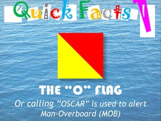 THE “O” FLAG
Or calling “OSCAR” is used to alert
Man-Overboard (MOB)
Quick Facts
 
