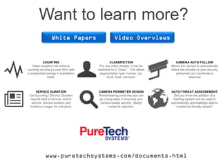 Want to learn more?
White Papers Video Overviews
CAMERA AUTO FOLLOW
Allows the camera to automatically
follow the intruder so your security
personnel can coordinate a
response
AUTO-THREAT ASSESSEMENT
Did you know the addition of a
tracking system can be used to
automatically acknowledge alarms
created by friendly assets?
CAMERA PERIMETER DESIGN
Remembering a few key tips can
go a long ways in ensuring your
camera-based security design
meets its objective.
www.puretechsystems.com/documents.html
COUNTING
Video analytics can achieve
counting accuracy’s over 95% with
a substantial savings in installation
costs.
CLASSIFICTION
For any video analytic, it can be
restricted to a “Class.” This allows
segmentation type: human, car,
truck, boat, unknown.
SERVICE DURATION
Car Counting / Service Duration
reports start of service, end of
service, service duration and
evidence images for entry/exit.
 