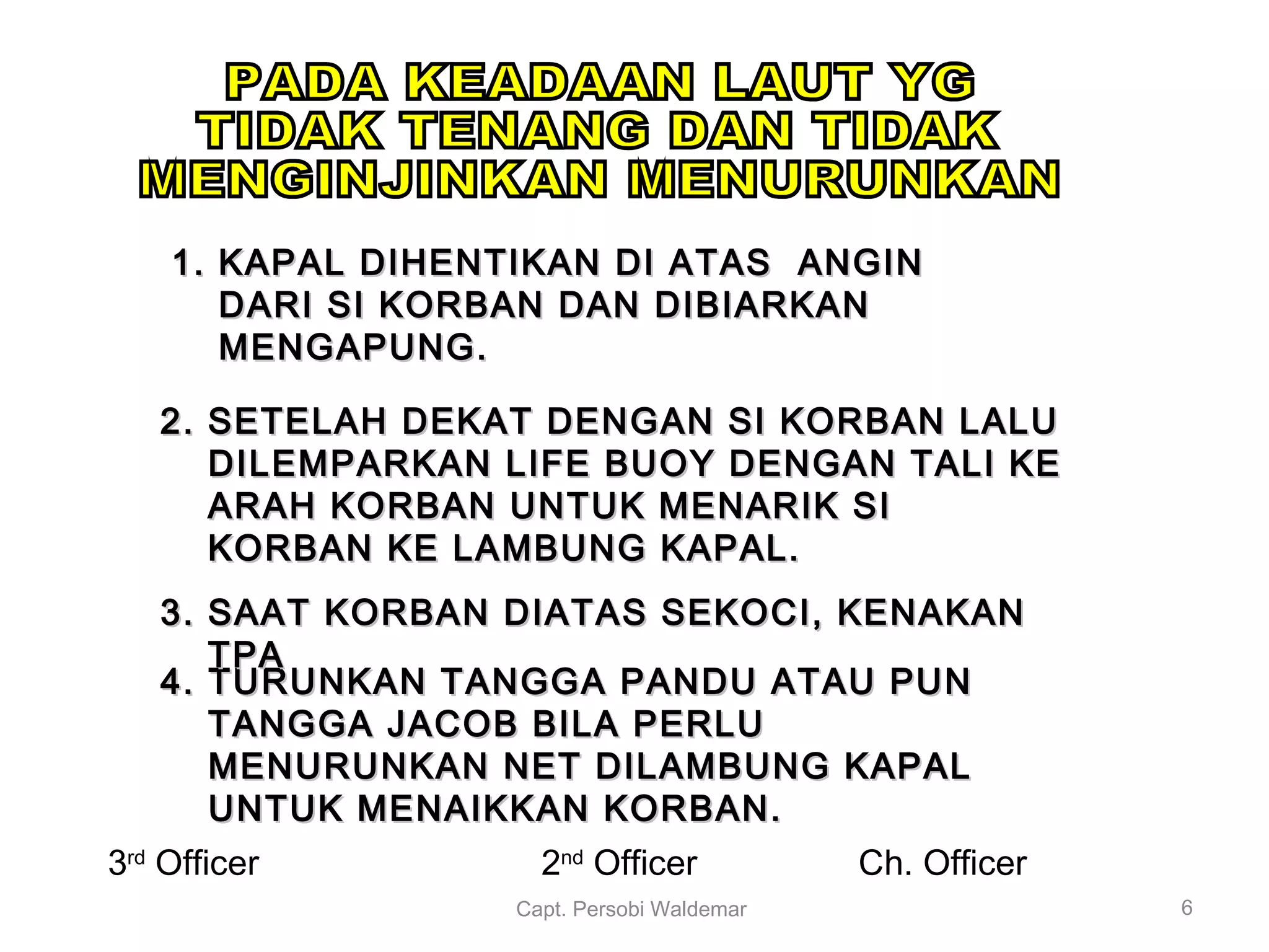 4. TURUNKAN TANGGA PANDU ATAU PUN4. TURUNKAN TANGGA PANDU ATAU PUN
TANGGA JACOB BILA PERLUTANGGA JACOB BILA PERLU
MENURUNKAN NET DILAMBUNG KAPALMENURUNKAN NET DILAMBUNG KAPAL
UNTUK MENAIKKAN KORBAN.UNTUK MENAIKKAN KORBAN.
1.1. KAPAL DIHENTIKAN DI ATAS ANGINKAPAL DIHENTIKAN DI ATAS ANGIN
DARI SI KORBAN DAN DIBIARKANDARI SI KORBAN DAN DIBIARKAN
MENGAPUNG.MENGAPUNG.
2.2. SETELAH DEKAT DENGAN SI KORBAN LALUSETELAH DEKAT DENGAN SI KORBAN LALU
DILEMPARKAN LIFE BUOY DENGAN TALI KEDILEMPARKAN LIFE BUOY DENGAN TALI KE
ARAH KORBAN UNTUK MENARIK SIARAH KORBAN UNTUK MENARIK SI
KORBAN KE LAMBUNG KAPAL.KORBAN KE LAMBUNG KAPAL.
3.3. SAAT KORBAN DIATAS SEKOCI, KENAKANSAAT KORBAN DIATAS SEKOCI, KENAKAN
TPATPA
Capt. Persobi Waldemar 6
3rd
Officer Ch. Officer2nd
Officer
 