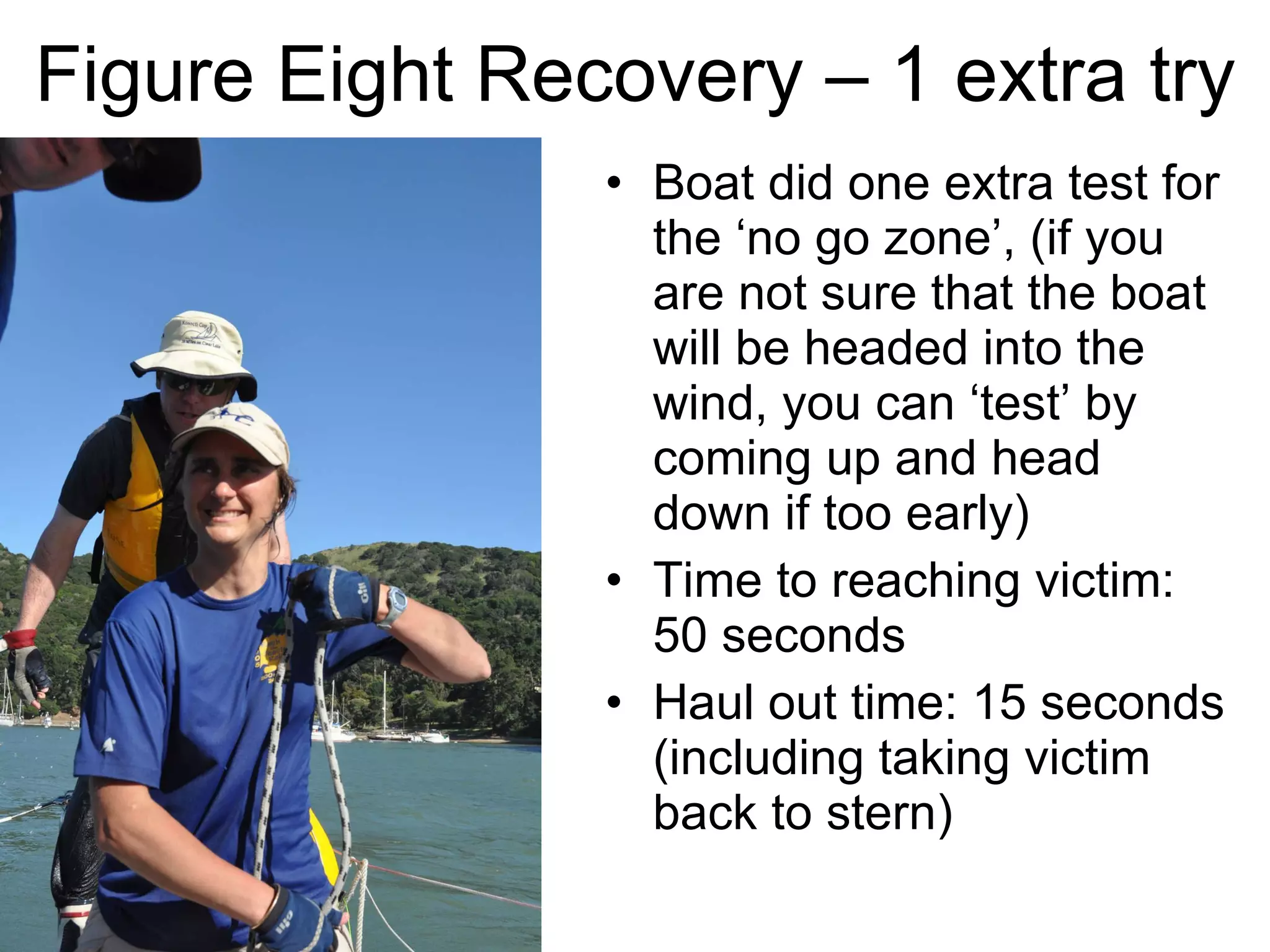 Figure Eight Recovery – 1 extra try Boat did one extra test for the ‘no go zone’, (if you are not sure that the boat will be headed into the wind, you can ‘test’ by coming up and head down if too early)  Time to reaching victim: 50 seconds Haul out time: 15 seconds (including taking victim back to stern) 
