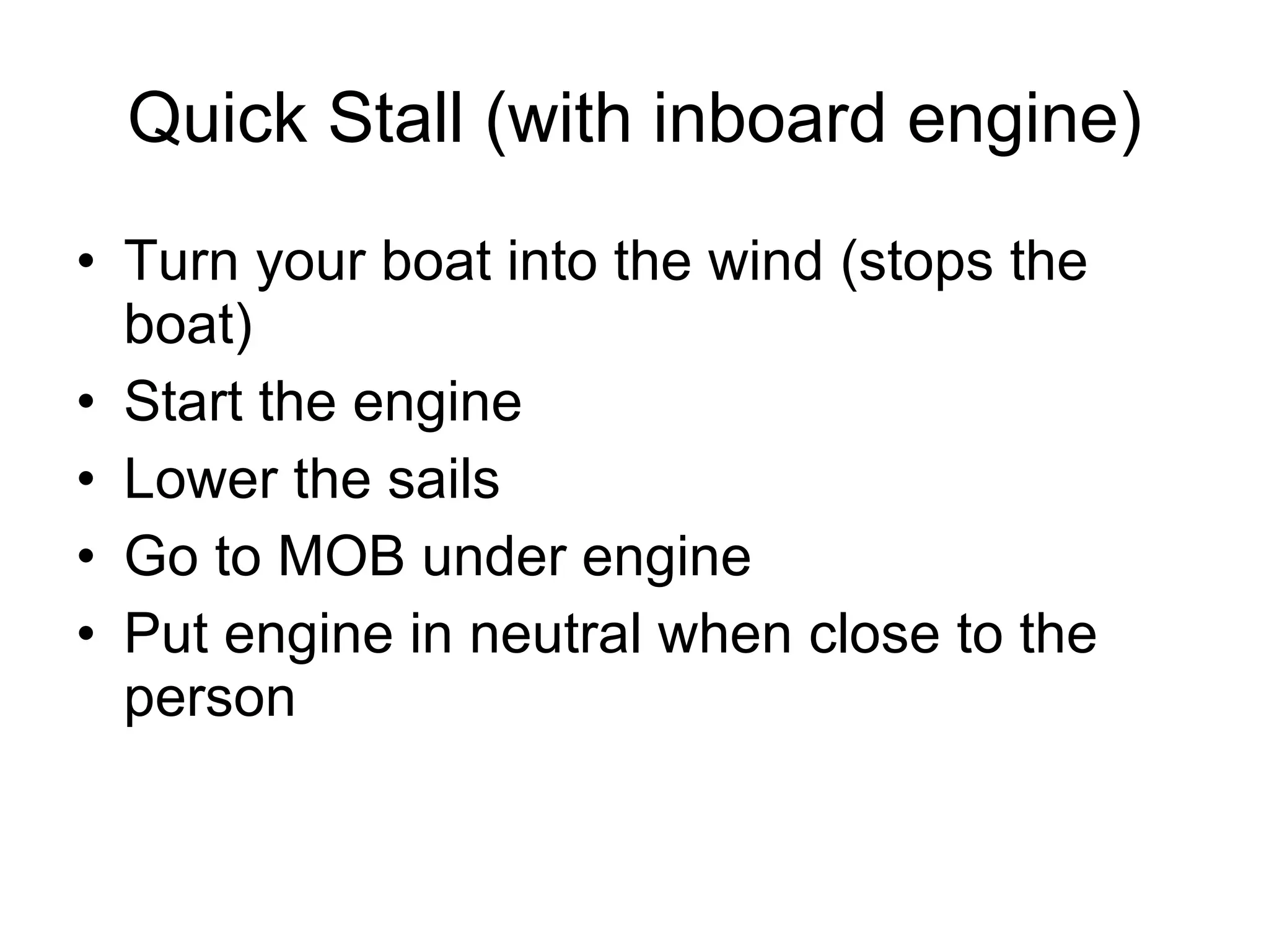 Quick Stall (with inboard engine) Turn your boat into the wind (stops the boat) Start the engine Lower the sails Go to MOB under engine Put engine in neutral when close to the person 
