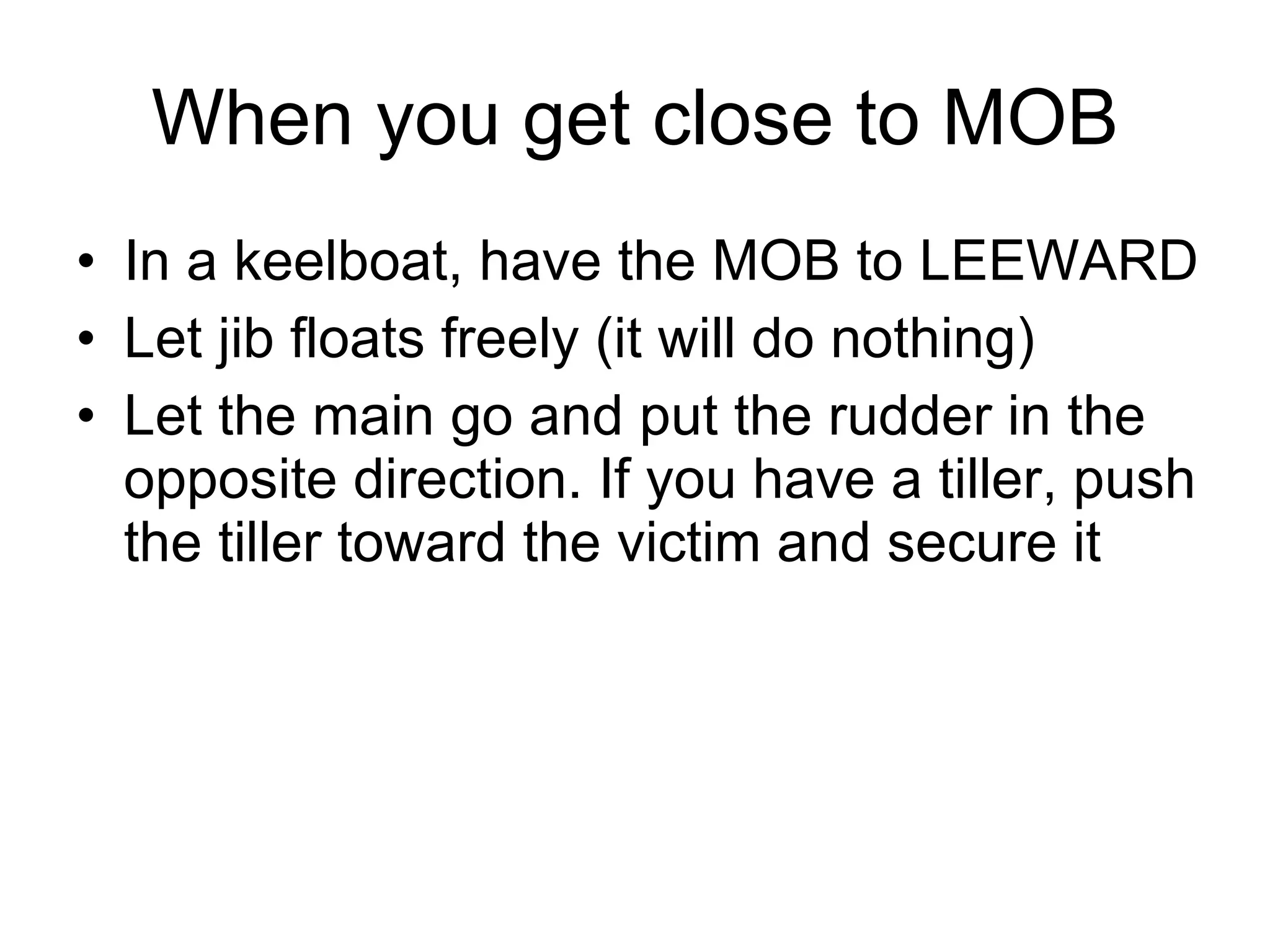 When you get close to MOB In a keelboat, have the MOB to LEEWARD  Let jib floats freely (it will do nothing) Let the main go and put the rudder in the opposite direction. If you have a tiller, push the tiller toward the victim and secure it 