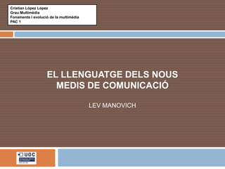 Cristian López López
Grau Multimèdia
Fonaments i evolució de la multimèdia
PAC 1




                   EL LLENGUATGE DELS NOUS
                     MEDIS DE COMUNICACIÓ

                                        LEV MANOVICH
 