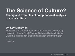 softwarestudies.com
The Science of Culture? 
Theory and examples of computational analysis
of visual culture
Dr. Lev Manovich 
Professor of Computer Science, The Graduate Center, City
University of New York | Director, Software Studies Initiative,
California Institute for Telecommunication and Information
03/2016 
 
 